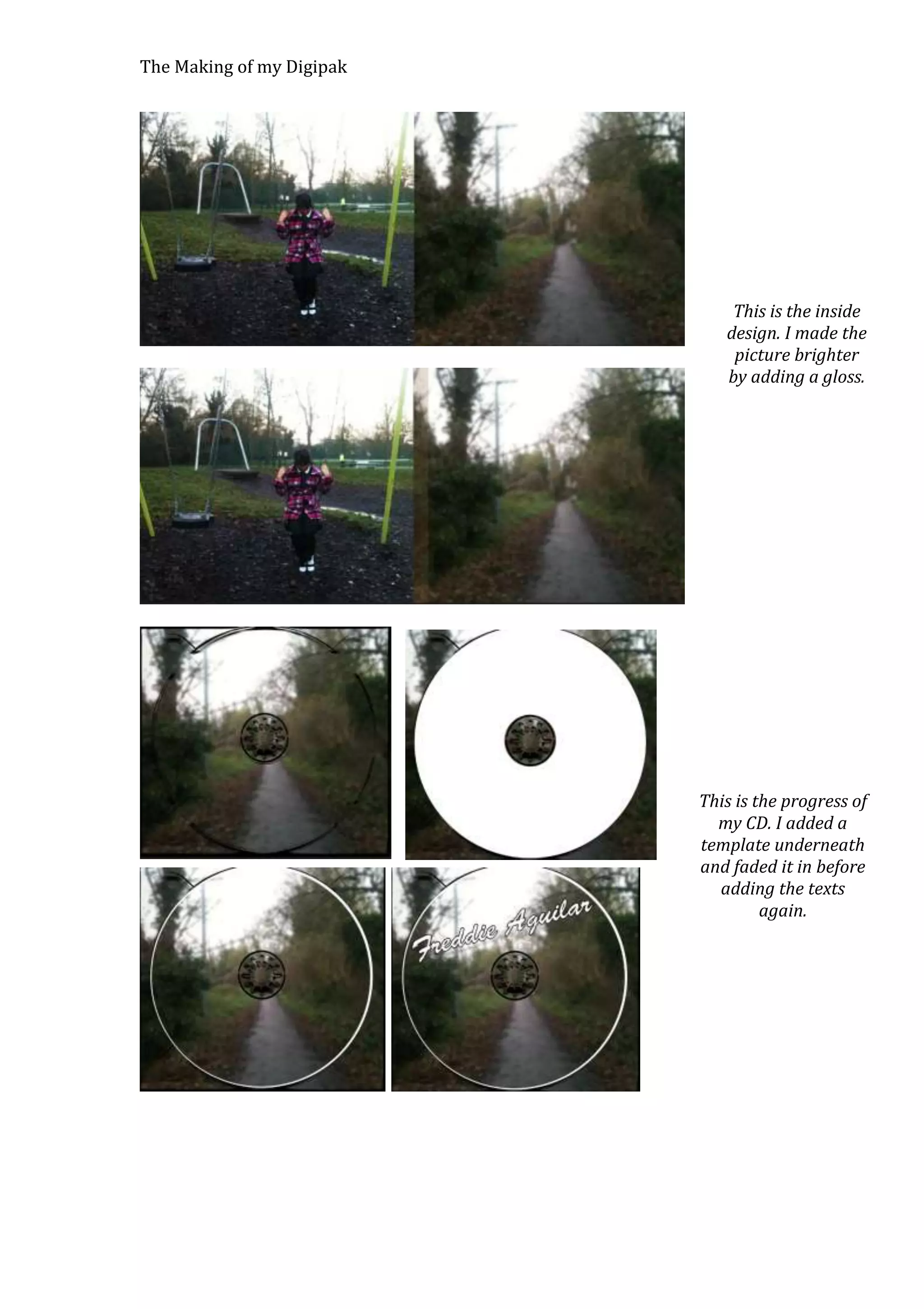 The Making of my Digipak

This is the inside
design. I made the
picture brighter
by adding a gloss.

This is the progress of
my CD. I added a
template underneath
and faded it in before
adding the texts
again.

 