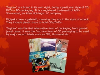 ‘Digipak’ is a brand in its own right, being a particular style of CD,
DVD or BD packaging. It is a registered trademark of AGI-
Shorewood, an Atlas Holdings LLC company.

Digipaks have a gatefold, meaning they are in the style of a book.
They include plastic trays to hold CDs/DVDs.

‘Digipak’ was the first alternative form of packaging from generic
jewel cases; it was the first new form of CD packaging to be used
by major record labels such as EMI, Universal etc…
 