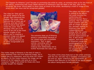 The Digipak for Rihanna ‘Loud’ focuses on promoting the artist by using an extreme close up for the front of
     the album, conforming with music labels demand (In Rihanna’s case her label is Def Jam, part of the
     universal ‘big three’ record label) to show close up shots of the artist; developing a motif or image of the
     artist which can recur and be recognised globally.

                                                                                     The colour red recurs and
   The video for ‘Only girl in                                                       is central to the album,
   the world’ seems to be the                                                        red could connote fire,
   ‘Single’ that influenced the                                                      conforming with
   Digipak. The music video                                                          Rihanna’s known ‘Fiery’
   features lots of close ups of                                                     persona. The CD artwork
   Rihanna, and also similar                                                         itself complies with this,
   shots of nature that appear                                                       with an image of actual
   inside the cover. This is                                                         fire, perhaps relating to
   denoting ‘Only girl in the                                                        Rihanna’s new found
   world’ to be one of the most                                                      independence and
   popular singles of the                                                            energy after her public
   album, and is creating a                                                          breakup due to abuse
   constant image and appeal         The extreme close up of Rihanna                 and the repercussions of
   with the album and the            shows a vulnerability because of                this. It also shows
   video, making Rihanna as          her closed eyes and unreadable                  passion, and since a lot
   an artist recognisable and        expression. ‘Red’ is again                      of Rihanna’s songs are
   branded.                          central, coinciding with her                    autobiographical or at
                                     vibrant new hair, and her                       least influenced by her
                                     makeup here deliberately red to                 own life, it is construing
                                     further illuminate the colour red.              her passion for music
                                                                                     and perhaps life.
The inside image of Rihanna in the bed of roses is
more aesthetic than the front featured image, but it       The white of the dress featured on the artist contrasts
makes less of a statement, and the artist isn’t shown      with the red, and also has a timeless connotation with
as clearly. On the inside however the image can be         fire and ice, again underlying the vulnerability of
shown in its full capacity, and acts as a more             Rihanna that features on the front of the album despite
‘exclusive’ image of the artist for those who have         the album being about female strength.
actually bought the Digipak.
 