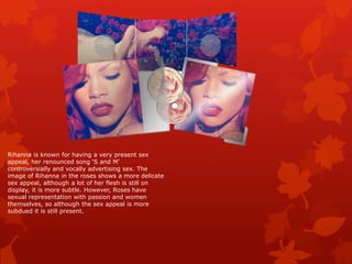 Rihanna is known for having a very present sex
appeal, her renounced song ‘S and M’
controversially and vocally advertising sex. The
image of Rihanna in the roses shows a more delicate
sex appeal, although a lot of her flesh is still on
display, it is more subtle. However, Roses have
sexual representation with passion and women
themselves, so although the sex appeal is more
subdued it is still present.
 