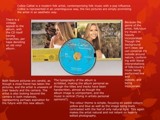 Colbie Calliat is a modern folk artist, contemporising folk music with a pop influence.
           Colbie is represented in an unambiguous way, the two pictures are simply promoting
           the artist in an aesthetic way.

  There is a
  vintage                                                                                      Because the
  appeal to the                                                                                genre of the
  album, with                                                                                  artist, folk/coun
  the CD itself                                                                                try music in
  having                                                                                       heavily
  scratches, per                                                                               incorporated.
  haps denoting                                                                                Though the
  an old vinyl                                                                                 background
  album.                                                                                       isn’t clear, we
                                                                                               can construe it’s
                                                                                               outside around
                                                                                               nature, conform
                                                                                               ing with literal
                                                                                               interpretations
                                                                                               of folk/country
                                                                                               music being
                                                                                               performed live
                                                                                               and
Both feature pictures are candid, as     The typography of the album is                        outside, and
though a close friend has taken the      scribbled, making the album personal as               being
pictures, and the artist is unaware of   though the titles and tracks have been                incorporate.
their beauty and the camera. The         handwritten, almost as though the
artist is also looking beyond the        album image is unimportant, and the
camera in both instances,                music is central (Tying in artists personal
representing perhaps aspiration for      opinions?).
the future with this new album.                      The colour theme is simple, focusing on pastel colours
                                                     yellow and blue as well as the image being lowly
                                                     contrasted with the feel of only natural light. This again
                                                     makes the artist natural and not reliant on heavily
                                                     edited photography.
 