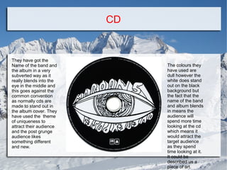 CD

They have got the
Name of the band and
the album in a very
subverted way as it
really blends into the
eye in the middle and
this goes against the
common convention
as normally cds are
made to stand out in
the album cover. They
have used the theme
of uniqueness to
attract their audience
and the post grunge
audience likes
something different
and new.

The colours they
have used are
dull however the
white does stand
out on the black
background but
the fact that the
name of the band
and album blends
in means the
audience will
spend more time
looking at the cd
which means it
would attract the
target audience
as they spend
time looking at it.
It could be
described us a
piece of art.

 