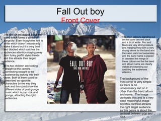 Fall Out boy
Front Cover

The font on the digipak stays the
same which forms a sense of
congruity. Even though the font Is
white which doesn't necessarily
make it stand out it is very bold
and blocked which catches the
audiences attention staying away
from funky graffiti styled trends
and this attracts their target
audience.
The two children are looking
straight at the camera
connecting straight to the
audience by looking into their
eyes. Both of them could be
described as opposite
characters by the way they
look and this could show the
different sides of post grunge
music which is pop rock and
grunge, attracting the right
audiences.

The main colours standing out
on the cover are red black
and a bit of white. Red and
black are very strong colours
and merging they form a very
strong sense for the band and
they also stand out separately
and the band name is placed
in between the merge of
these colours so the the band
and album name are clearly
visible and standing out
catching the audiences
attention.

The background of the
front cover is very simple
as there Is no
unnecessary text on it
other than the band album
and name. The image
contrasts this and is a very
deep meaningful image
and this contrast attracts
the right target audience
as this genre is about the
contrast between pop and
rock.

 