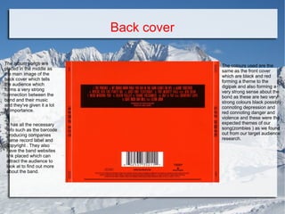 Back cover
The album songs are
placed in the middle as
the main image of the
back cover which tells
the audience which
forms a very strong
connection between the
band and their music
and they've given it a lot
of importance.
It has all the necessary
info such as the barcode
producing companies
name record label and
copyright . They also
have the band websites
link placed which can
attract the audience to
look at to find out more
about the band.

The colours used are the
same as the front cover
which are black and red
forming a theme to the
digipak and also forming a
very strong sense about the
bond as these are two very
strong colours black possibly
connoting depression and
red connoting danger and
violence and these were the
expected themes of our
song(zombies ) as we found
out from our target audience
research.

 
