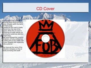 CD Cover
The colours on the cd cover
follow the same thing forming a
sense of loyalty within the band
and their songs.
However the font used is totally
different from the rest of the
digipak. When the cd cover is
opened the cd really stands out
catching the audiences attention
straight away.
They have followed the common
convention of funky writing here
by adding fall out boy initials with
a crown showing their superiority
to the audience.
They have got the name of the
production company on the cd
aswell promoting that asellll

 