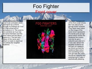 Foo Fighter
Front cover
All band characters on front
cover in an animated which
seemed to be a theme
through my findings as 3 out
of 6 had some kind of
animations in it. The cover is
not overdone as it jus has
the band members and the
band name and the album
name on it. The font and
colour of the name and
album is made to stand out
and attract the targeted
audience.

The black background
of the front cover shows
the rock side of post
grunge music however
They have used colour
on the image of the
band which represents
the bands post grunge
genre which shows the
audience the musics
rock but its got a
colourful pop side to it.
It was also attract the
targeted audience as
through our research
we found out that the
audience likes colour
and something funny,
one girl said 'the video
should be colourful and
entertaining to make it
aesthetically pleasing.

 