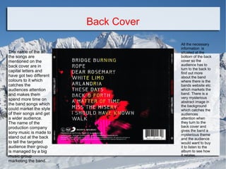 Back Cover
The name of the all
the songs are
mentioned on the
back cover are in
capital letters and
have got two different
colours to it which
catches the
audiences attention
and makes them
spend more time on
the band songs which
could market the style
of their songs and get
a wider audience.
The name of the
production company
sony music is made to
stand out at the back
to tell the targeted
audience their group
is managed by a big
music group
marketing the band.

All the necessary
information is
situated at the
bottom of the back
cover so the
audience has to
turn to the back to
find out more
about the band
where there is the
bands website etc
which markets the
band. There is a
very mysterious
abstract image in
the background
which catches the
audiences
attention when
they turn to the
back cover and
gives the band a
mysterious theme
and the audience
would want to buy
it to listen to the
album to see how
it relates.

 