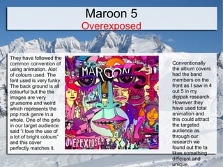 Maroon 5

Overexposed
They have followed the
common convention of
using animation. Alot
of colours used. The
font used is very funky.
The back ground is all
colourful but the the
images are very
gruesome and weird
which represents the
pop rock genre in a
whole. One of the girls
in our target audience
said “i love the use of
a lot of bright colours”
and this cover
perfectly matches it.

Conventionally
the album covers
had the band
members on the
front as I saw in 4
out 5 in my
digipak research.
However they
have used total
animation and
this could attract
the targeted
audience as
through our
research we
found out the ta
likes something
different and
unique.

 