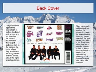 Back Cover

They have went
against the
convention of
putting the band
on the front and
put it on the
back which
would make
their target
audience turn to
the back of the
cover where
they would read
the song names
and this would
attract the right
target audience.

They have really
set the back out
against the
convention again
by spreading the
the song names
over half the area
rather then adding
a list. They have
also given each
name a different
colour in a very
funky style which
would look
aesthetically
pleasing to the
audiences eyes
and catch their
attention.

 