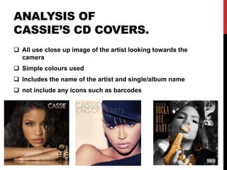 ANALYSIS OF
CASSIE’S CD COVERS.
 All use close up image of the artist looking towards the
camera
 Simple colours used
 Includes the name of the artist and single/album name
 not include any icons such as barcodes
 