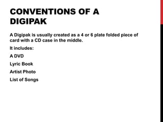 CONVENTIONS OF A
DIGIPAK
A Digipak is usually created as a 4 or 6 plate folded piece of
card with a CD case in the middle.
It includes:
A DVD
Lyric Book
Artist Photo
List of Songs
 