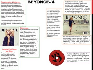 BEYONCE- 4
Lettering/Font Styles
and Sizes:
The typography used on the
front of the album cover is
simplistic and in upper case
letters. This suggests
empowerment and being bold,
which is also what come across
by her pose. It is in black bold
writing to stand out against the
light green background.
The album title ‘4’ ties in with the
fact it is her fourth solo studio
album.
Main Image:
In the Centre of the cover Beyoncé
is looking upwards with her arm
raised above her head. This
indicates she is seen as confident,
which is a common convention
used by R&B artists. The
photographer has used a low angle
shot which illustrates a sense of
empowerment. Beyoncé is wearing
gold cuffs and a shawl which
emphasizes on her concept of
coming across as confident. As
she is not wearing anything
underneath this suggests that she
is wealthy women and not giving
off the provocative ‘slutty’ image.
The background gives more
emphasis on what Beyoncé is
wearing and give more attention to
the artist.
Representation & Audience:
The main representation in this cover is
epitomized as coming across a strong
independent woman who is powerful and
dominant. This goes against the
contemporary dominant representation of
women and adheres to the concept adapting
through contemporary times of women being
able to be independent and successful which
is seen in the media through single successful
mothers and female business women for
example.
I would therefore believe that this album
would appeal to a female audience who like
R&B music and pop, and a fan of Beyoncé's
recent hits.
The back cover features another
photograph of the back of Beyoncé. It is
taken at a long shot angle. It shows
connotations of new beginnings as she is
now in control of her own career. The image
sticks to the colour scheme. This could also
be targeted at a male audience as it shows
a more sexual image of her legs.
The text of the front cover has not changed it is
still formal and in a bold typeface. There is a
smaller type face of the other featured tracks on
the Album. It is easier to see since it is placed
against a plain background of the wall.
The back cover also
includes small images
of the record labels,
name of executive
producers and copyright
information. This is
used to show those
involved in the creation
of the album.
It also includes a bar
code which is scanned
through when
purchasing the album.
It also lists the record
labels website and
Beyoncé's.
The initial of the Artist is used on the
CD. It is Big and bold which stands out
from the Red background. The ‘B’ is
written in a quirky typeface. The colour
scheme black and red could represent
love and darkness.
 