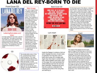LANA DEL REY-BORN TO DIE
Main Image:
The main image shows
a medium close up of
Lana’s Face and outfit.
This is a common
feature in the indie
genre. The simplicity of
the design allows us as
the audience to focus
on Lana’s Vintage
style, seen within her
outfit, her bold red lips
and wavy hair. This
creates a visual style
which is in high
demand with the
record label. Lana is
looking straight into the
camera, looking
emotionless and
almost serene. The
background is of a
scene outside, which is
typically used in the
indie genre, it displays
her as exploring the
world and encounter
on experiences for her
to write songs.
Lettering/font styles and
sizes:
A simple styled font has been used for
the artist title. This style is commonly
used within all of Lana's albums. The
colours red white and blue could
represent the country America, where
she is from. The simplicity of the font
suggests the simplicity of Lana’s
music.
On the back cover of the Album, it displays
the track list. The same simple font has
been, used in white block letters. Again the
simplicity of the font connotes a simple
style of music. The barcode, record label
and copyright issues can be seen at the
bottom. The colour scheme of the letters
has changed, this time white and black
have been used to highlight some of the
songs. The black connotes songs that
could have a deep and meaningful
message behind them or they could be
extra tracks added. I think that they have
kept the back of the album simple as it
allows the audience to focus on the songs
listed.
The simple white colour of the
CD, compliments the theme
used throughout. The roses
could connote the idea of love
which is a common theme used
within the songs. It could
symbolize the innocent love the
artist has encountered on.
Again we do not see the artist
herself or any big bold letters of
the albums name.
Front Cover CD Back Cover CD
Insert
CD
The inside of the Digipak has the same
style of image of the artist seen on the front.
The mid shot close up draws us to her body
language. It shows her looking into the
camera with the same serious stern look.
Again she is showing us that she takes her
music seriously. By applying this image to
the two windows in the insert it shows us
How important Lana is important as an
artist and how she should be recognized for
her image as well as her music. The colour
scheme is set the same with soft tones. The
target audience could be either male or
female as a very neutral house style has
been used.
Lyric Insert
Inside the Digipak it contains a fold out
which displays the lyrics of each track.
A typewriter font has been used in
black which gives off a vintage style.
Again they have kept it a simple house
style. Blood splatters have been used,
on the page, this could symbolize the
artists betrayal and how her love has
been destroyed. Displaying the lyrics
help the audience understand the
meaning and words of the song they
are listening to.
 