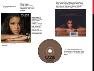 MAIN IMAGE.
Close up of the artist.
Staring straight
ahead to the
audience. Looks like
the artist is kneeling
down on the floor
with arms placed
under the chin,
showing off her arm
bracelets which are
also black and gold.
Title of album
‘CASSIE’ written in block
case letters. Gold and white
to fit the house style. Visibly
noticeable.
Song title not featured on
the album.
No barcode or record label
advertised.
Back of album. Track list going across the top of the
frame. Written in simple brown letters. Same image
used on the front but this time Cassie is photographed
from a long mid shot. Record label and copyright
information is included as well as a barcode.
CD. Same colour scheme used.
Simple colours of brown and black.
Name of artist in block bold capital
letters.
 