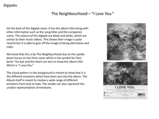 Digipaks. 
The Neighbourhood – “I Love You.” 
On the back of the digipak cover, it has the album title along with 
other information such as the song titles and the companies 
name. The colours of the digipak are black and white, which are 
similar to their music videos. This shows their image is quite 
neutral but it is able to give off the image of being alternative and 
indie. 
We know that this is by The Neighbourhood due to the upside 
down house on the front cover which is the symbol for their 
band. The Eye and the Heart are also to show the album title 
Which is “I Love You.” 
The cloud pattern in the background is meant to show that it is 
the different emotions which have been put into the album. The 
Album itself is meant to involve a wide range of different 
emotions from love to hate. The smoke can also represent the 
unclear representation of emotions. 
 