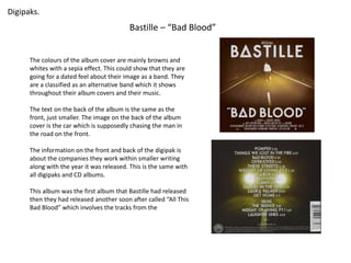 Digipaks. 
Bastille – “Bad Blood” 
The colours of the album cover are mainly browns and 
whites with a sepia effect. This could show that they are 
going for a dated feel about their image as a band. They 
are a classified as an alternative band which it shows 
throughout their album covers and their music. 
The text on the back of the album is the same as the 
front, just smaller. The image on the back of the album 
cover is the car which is supposedly chasing the man in 
the road on the front. 
The information on the front and back of the digipak is 
about the companies they work within smaller writing 
along with the year it was released. This is the same with 
all digipaks and CD albums. 
This album was the first album that Bastille had released 
then they had released another soon after called “All This 
Bad Blood” which involves the tracks from the 
 