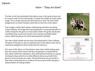 Digipaks. 
Haim – “Days are Gone” 
The text on the front and back of the album cover is the same all over and 
it is easy to read. For the track listing, it is down the middle of a plain white 
image. This is simple and easy for the audience to read. The Plain white 
background is to match the plain white text on the front of the album. 
Their image is mainly them being a chilled group and them also being 
In dark clothing. The image they may be going for is casual-grunge which is 
a little strange for the genre as most women within this genre would wear 
something more casual such as jeans and crop tops and bright pastel 
colours whilst the group are mainly wearing white and black. 
The colour which stands out the most is the black which is their clothing. 
The green of the grass is also an important part of this album cover due to 
it being the background which allows them to stand out. 
The cover of the album is of the band on lawn chairs whilst looking away 
from the camera which shows that they are going for a relaxed feel for 
their album within the indie genre. Also noticing that the band are a group 
of only girls shows that this is a little different and unusual within this 
genre as most musicians are males. The fact that they are sat outside in 
lawn chairs shows that this is an album for the summer which also give a 
representation of it being relaxed. 
