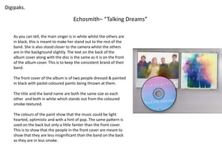 Digipaks. 
Echosmith– “Talking Dreams” 
As you can tell, the main singer is in white whilst the others are 
in black, this is meant to make her stand out to the rest of the 
band. She is also stood closer to the camera whilst the others 
are in the background slightly. The text on the back of the 
album cover along with the disc is the same as it is on the front 
of the album cover. This is to keep the consistent brand of their 
band. 
The front cover of the album is of two people dressed & painted 
in black with pastel-coloured paints being thrown at them. 
The title and the band name are both the same size as each 
other and both in white which stands out from the coloured 
smoke-textured. 
The colours of the paint show that the music could be light 
hearted, optimistic and with a hint of pop. The same pattern is 
used on the back but only a little fainter than the front cover. 
This is to show that the people in the front cover are meant to 
show that they are less insignificant than the band on the back 
as they are in less smoke. 
 