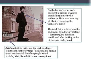 On the back of the artwork, 
another big picture of Jake is 
establishing himself with 
audiences. He is seen wearing 
all black – connoting the 
dark/slow music. 
The track list is written in white 
and seems to fade away making 
it something the audience 
would read after looking at the 
picture and background. 
Jake’s website is written at the back in a bigger 
font then the other writings- attracting the human 
eyes attention and therefore people would 
probably visit his website – more recognition. 
 