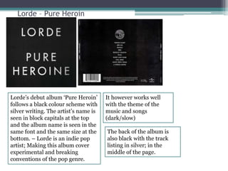 Lorde – Pure Heroin 
Lorde’s debut album ‘Pure Heroin’ 
follows a black colour scheme with 
silver writing. The artist’s name is 
seen in block capitals at the top 
and the album name is seen in the 
same font and the same size at the 
bottom. – Lorde is an indie pop 
artist; Making this album cover 
experimental and breaking 
conventions of the pop genre. 
It however works well 
with the theme of the 
music and songs 
(dark/slow) 
The back of the album is 
also black with the track 
listing in silver; in the 
middle of the page. 
 