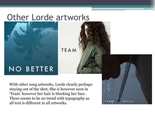 Other Lorde artworks 
With other song artworks, Lorde clearly perhaps 
staying out of the shot; She is however seen in 
‘Team’ however her hair is blocking her face. 
There seems to be no trend with typography as 
all text is different in all artworks. 
