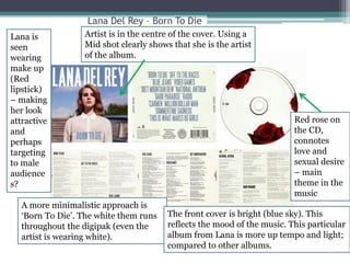 Lana Del Rey – Born To Die 
Artist is in the centre of the cover. Using a 
Mid shot clearly shows that she is the artist 
of the album. 
A more minimalistic approach is 
‘Born To Die’. The white them runs 
throughout the digipak (even the 
artist is wearing white). 
The front cover is bright (blue sky). This 
reflects the mood of the music. This particular 
album from Lana is more up tempo and light; 
compared to other albums. 
Lana is 
seen 
wearing 
make up 
(Red 
lipstick) 
– making 
her look 
attractive 
and 
perhaps 
targeting 
to male 
audience 
s? 
Red rose on 
the CD, 
connotes 
love and 
sexual desire 
– main 
theme in the 
music 
 