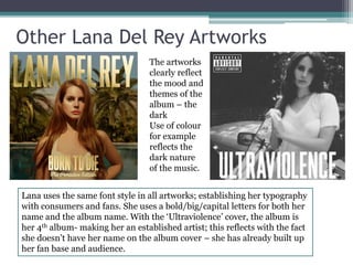Other Lana Del Rey Artworks 
The artworks 
clearly reflect 
the mood and 
themes of the 
album – the 
dark 
Use of colour 
for example 
reflects the 
dark nature 
of the music. 
Lana uses the same font style in all artworks; establishing her typography 
with consumers and fans. She uses a bold/big/capital letters for both her 
name and the album name. With the ‘Ultraviolence’ cover, the album is 
her 4th album- making her an established artist; this reflects with the fact 
she doesn’t have her name on the album cover – she has already built up 
her fan base and audience. 
 