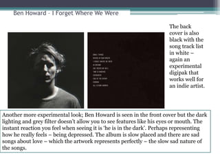 Ben Howard – I Forget Where We Were 
The back 
cover is also 
black with the 
song track list 
in white – 
again an 
experimental 
digipak that 
works well for 
an indie artist. 
Another more experimental look; Ben Howard is seen in the front cover but the dark 
lighting and grey filter doesn’t allow you to see features like his eyes or mouth. The 
instant reaction you feel when seeing it is ‘he is in the dark’. Perhaps representing 
how he really feels – being depressed. The album is slow placed and there are sad 
songs about love – which the artwork represents perfectly – the slow sad nature of 
the songs. 
 