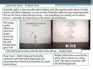 Gabrielle Aplin – English Rain 
Gabrielle Aplin is also an indie artist; linking with the experimental nature of indie 
artists and album digipaks; we can see how Gabrielle Aplin has also expierimented; 
We see her from a long distance away – not something you usually see in album 
covers – normally the main focus is the artist’s facial features. 
The dull location links with the title of the album – English Rain 
Prop Used – Multi Coloured Umbrella; 
contrasts well with dull background and 
represents her colourful personality in a dark 
world (Area) 
Bright yellow dress worn by the 
artist who is shown on a long 
shot. The dress contrasts with 
the dull background 
The songs 
on the 
album are 
slow love 
songs – 
hence the 
theme of 
the dull 
background 
goes well. 
 