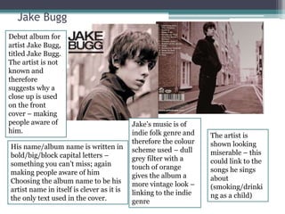 Jake Bugg 
Debut album for 
artist Jake Bugg, 
titled Jake Bugg. 
The artist is not 
known and 
therefore 
suggests why a 
close up is used 
on the front 
cover – making 
people aware of 
him. 
His name/album name is written in 
bold/big/block capital letters – 
something you can’t miss; again 
making people aware of him 
Choosing the album name to be his 
artist name in itself is clever as it is 
the only text used in the cover. 
Jake’s music is of 
indie folk genre and 
therefore the colour 
scheme used – dull 
grey filter with a 
touch of orange 
gives the album a 
more vintage look – 
linking to the indie 
genre 
The artist is 
shown looking 
miserable – this 
could link to the 
songs he sings 
about 
(smoking/drinki 
ng as a child) 
 