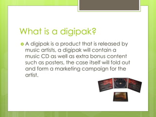 What is a digipak?
A digipak is a product that is released by
music artists, a digipak will contain a
music CD as well as extra bonus content
such as posters, the case itself will fold out
and form a marketing campaign for the
artist.