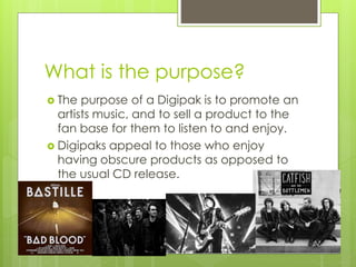 What is the purpose?
The purpose of a Digipak is to promote an
artists music, and to sell a product to the
fan base for them to listen to and enjoy.
Digipaks appeal to those who enjoy
having obscure products as opposed to
the usual CD release.