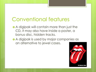 Conventional features
A digipak will contain more than just the
CD, it may also have inside a poster, a
bonus disc, hidden tracks.
A digipak is used by major companies as
an alternative to jewel cases.