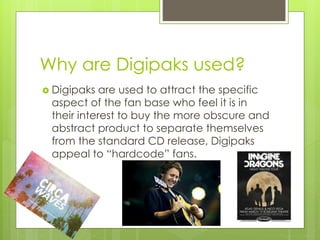Why are Digipaks used?
Digipaks are used to attract the specific
aspect of the fan base who feel it is in
their interest to buy the more obscure and
abstract product to separate themselves
from the standard CD release, Digipaks
appeal to “hardcode” fans.