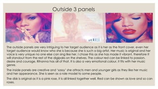Outside 3 panels
The outside panels are very intriguing to her target audience as it is her as the front cover, even her
target audience would know who she is because she is such a big artist. Her music is original and her
voice is very unique no one else can sing like her. I chose this as she has made it vibrant, therefore It
will standout from the rest of the digipaks on the shelves. The colour red can be linked to passion,
desire and courage, Rihanna has all of that. It is also a very emotional colour, it fits with her music
genre.
The inside panels are creative and ‘sassy’ she attracts men and younger girls as they like her music
and her appearance. She is seen as a role model to some people.
The disk is original as it is a pink rose, it is all linked together well. Red can be shown as love and so can
roses.
 