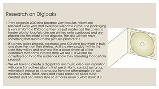 Research on Digipaks
◦ They began in 2000 and became very popular, millions are
released every year and everyone will come in one. The packaging
is very similar to a DVD case they are just smaller and the case is a
harder plastic- logo/pictures are printed onto cardboard and are
placed into the inside of the digipaks. The disk will then have
something that relates to the pictures printed on it.
◦ It is a very quick process, electronic and CD stores buy them in bulk
and store them on their shelves. As it is a new product within the
store they will try and promote it in a place where all of the
customers that come into the store will see it, it will also be
advertised on TV so the audience know they are selling that certain
product.
◦ We will have to create a digipak for our music video, our inspiration
will come from others albums that are similar to ours but our group
will make it unique so it stands our from the other people’s in our
media A2 class. Front, back and inside panels will need to be
created and of a similar style so it makes sense of what music it is.
 
