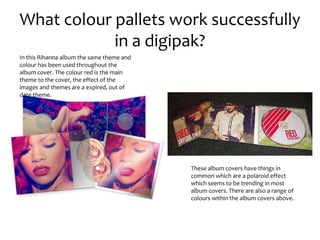 What colour pallets work successfully
in a digipak?
These album covers have things in
common which are a polaroid effect
which seems to be trending in most
album covers. There are also a range of
colours within the album covers above.
In this Rihanna album the same theme and
colour has been used throughout the
album cover. The colour red is the main
theme to the cover, the effect of the
images and themes are a expired, out of
date theme.
 