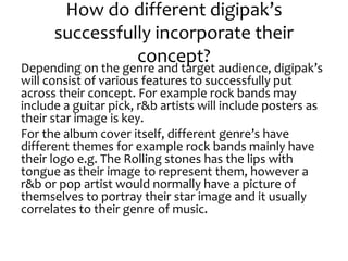 How do different digipak’s
successfully incorporate their
concept?
Depending on the genre and target audience, digipak’s
will consist of various features to successfully put
across their concept. For example rock bands may
include a guitar pick, r&b artists will include posters as
their star image is key.
For the album cover itself, different genre’s have
different themes for example rock bands mainly have
their logo e.g. The Rolling stones has the lips with
tongue as their image to represent them, however a
r&b or pop artist would normally have a picture of
themselves to portray their star image and it usually
correlates to their genre of music.
 