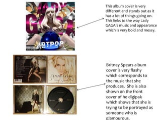 This album cover is very
different and stands out as it
has a lot of things going on.
This links to the way Lady
GAGA’s music and appearance
which is very bold and messy.
Britney Spears album
cover is very flashy
which corresponds to
the music that she
produces. She is also
shown on the front
cover of he digipak
which shows that she is
trying to be portrayed as
someone who is
glamourous.
 