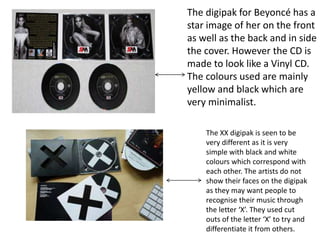 The digipak for Beyoncé has a
star image of her on the front
as well as the back and in side
the cover. However the CD is
made to look like a Vinyl CD.
The colours used are mainly
yellow and black which are
very minimalist.
The XX digipak is seen to be
very different as it is very
simple with black and white
colours which correspond with
each other. The artists do not
show their faces on the digipak
as they may want people to
recognise their music through
the letter ‘X’. They used cut
outs of the letter ‘X’ to try and
differentiate it from others.
 