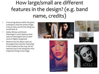 How large/small are different
features in the design? (e.g. band
name, credits)
• A recurring theme within the given
examples is that the artists image
is key as they are the first thing you
would look at
• Adele, Britney and Nicole
Sherzinger’s cover features their
name as the largest font so their
name is highly recognised
• Rihanna has the album name as
the largest font and the ‘featuring’
in the smallest as this may not be
relevant due to her being the most
important thing in the image.
 