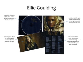 Ellie Goulding
The effect of having
subtle stars on the
actual CD relates to
the album name
Star image- as she is
the first thing you
would spot when
opening the pack
Artist name is lit up to
relate to the album
name. Lights are also
featured in her hair
The back features
lyrics to her most
common songs
allowing the audience
to learn all the lyrics
and sing along.
 