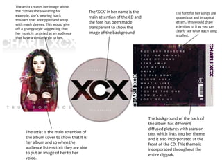 The background of the back of
the album has different
diffused pictures with stars on
top, which links into her theme
and it also incorporated at the
front of the CD. This theme is
incorporated throughout the
entire digipak.
The artist is the main attention of
the album cover to show that it is
her album and so when the
audience listens to it they are able
to put an image of her to her
voice.
The ‘XCX’ in her name is the
main attention of the CD and
the font has been made
transparent to show the
image of the background
The artist creates her image within
the clothes she’s wearing for
example, she’s wearing black
trousers that are ripped and a top
with mesh sleeves. This would give
off a grungy style suggesting that
her music is targeted at an audience
that have a similar style to her,
The font for her songs are
spaced out and in capital
letters. This would draw
attention to it as you can
clearly see what each song
is called.
 