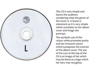 This CD is very simple and
leaves the audience
wondering what the genre of
the music is. It leaves a
statement as it is very simple
which correlates to her album
cover and image she
portrays.
The symbolic use of the
colour white promotes purity
and her innocent nature
which juxtaposes the exterior
of the album cover. The use
of the icon at the top of the
CD is an image of her which
may be there as a logo which
her fans may recognise.
 