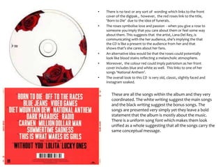 • There is no text or any sort of wording which links to the front
cover of the digipak , however, the red roses link to the title,
‘Born to Die’ due to the idea of funerals.
• The roses symbolise love and passion - when you give a rose to
someone you imply that you care about them or feel some way
about them. This suggests that the artist, Lana Del Rey, is
communicating with the her audience, she’s implying the that
the CD is like a present to the audience from her and that
shows that’s she cares about her fans.
• An alternative idea would be that the roses could potentially
look like blood stains reflecting a melancholic atmosphere.
• Moreover, the colour red could imply patriotism as her front
cover includes blue and white as well. This links to one of her
songs ‘National Anthem’.
• The overall look to this CD is very old, classic, slightly faced and
instagram soaked.
These are all the songs within the album and they very
coordinated. The white writing suggest the main songs
and the black writing suggest the bonus songs. The
songs are presented very simply yet they leave a bold
statement that the album is mostly about the music.
There is a uniform song font which makes them look
unified as a whole suggesting that all the songs carry the
same conceptual message.
 
