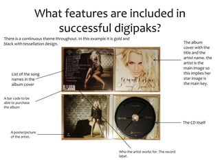 What features are included in
successful digipaks?
The album
cover with the
title and the
artist name. the
artist is the
main image so
this implies her
star image is
the main key.
List of the song
names in the
album cover
The CD itself
A poster/picture
of the artist.
There is a continuous theme throughout. In this example it is gold and
black with tessellation design.
A bar code to be
able to purchase
the album
Who the artist works for. The record
label.
 