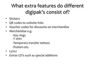 What extra features do different
digipak’s consist of?
• Stickers
• QR codes to website links
• Voucher codes for discounts on merchandise
• Merchandise e.g.
-Key rings
-T shirt
-Temporary transfer tattoos
-Posters etc.
• Lyrics
• Extras CD’s such as special additions
 