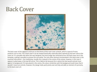 Back Cover
The back cover of this digipack continues on the theme of the main cover artwork, which is typical of many
products such as this. This means that it can be viewed holistically, especially when opened up and seen next to the
cover art. It is possible that when this was designed, the front image was stretched across the back cover too in the
template, making it possible to achieve this accurately. The only other element incorporated in this back cover is the
essential information – the tracklisting. Usually, this is placed in the centre of the canvas, however, in this case it
appears tucked away in the top left corner. This is likely to be because this is where the text would contrast most
against its background. If it was placed in the centre, the colour similarities with the background could mean that it
wouldn’t stand out entirely. However, this design looks particularly neat and tidy and adds an element of symmetry
to the back cover art.
 