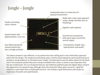 Jungle – Jungle
Gradiented colour to create feel of a
physical environment
Egyptian-style typeface
Simple contrasting
colour scheme
Dust effects giving the
artwork texture but
also a vintage aesthetic
Symmetrical composition,
with equal space around the
central subject
Square border with
approximately a 1cm trim
Made with a layer-style approach
using a design interface such as
Photoshop
Connotations of gold: class,
sophistication and wealth
This album artwork is very effective. In my opinion the main selling point is the minimalistic approach
taken with the design. The simple yet contrasting colour scheme and composition work synchronously to
provide a strong emphasis on the band name ‘Jungle’. Considering this was the debut album for the band
and in this temporal context they were trying to establish their selves as artists it was imperative that
this was emphasised. The use of layered textures and relfective gradients gives the digital album artwork
the appearance of a physical copy, although when this particular album goes into print, a gold foil
material is used rather than a simple gold ink print. This imitates a gold leaf texture and creates an
impression of wealth and sophistication.
 