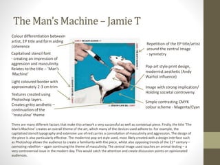 The Man’s Machine – Jamie T
Pop-art style print design,
modernist aesthetic (Andy
Warhol influence)
Capitalised stencil font
- creating an impression of
aggression and masculinity.
Relates to the title – ‘Man’s
Machine’
Repetition of the EP title/artist
around the central image
- symmetry
Image with strong implication/
Holding societal controversy
Colour differentiation between
artist, EP title and form aiding
coherence
Light coloured border with
approximately 2-3 cm trim
Simple contrasting CMYK
colour scheme - Magenta/Cyan
Textures created using
Photoshop layers.
Creates gritty aesthetic –
continuation of the
‘masculine’ theme
There are many different factors that make this artwork a very successful as well as contextual piece. Firstly, the title ‘The
Man’s Machine’ creates an overall theme of the art, which many of the devices used adhere to. For example, the
capitalised stencil typography and extensive use of red carries a connotation of masculinity and aggression. The design of
the piece is also particularly effective. The modernist pop-art style used, most likely created with a design interface such
as Photoshop allows the audience to create a familiarity with the piece, whilst also opposing trends of the 21st century –
connoting rebellion – again continuing the theme of masculinity. The central image used touches on animal testing – a
very controversial issue in the modern day. This would catch the attention and create discussion points on opinionated
audiences.
 